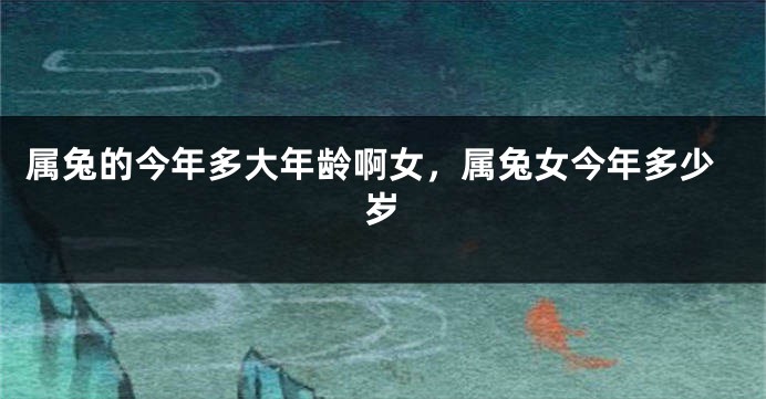 属兔的今年多大年龄啊女，属兔女今年多少岁