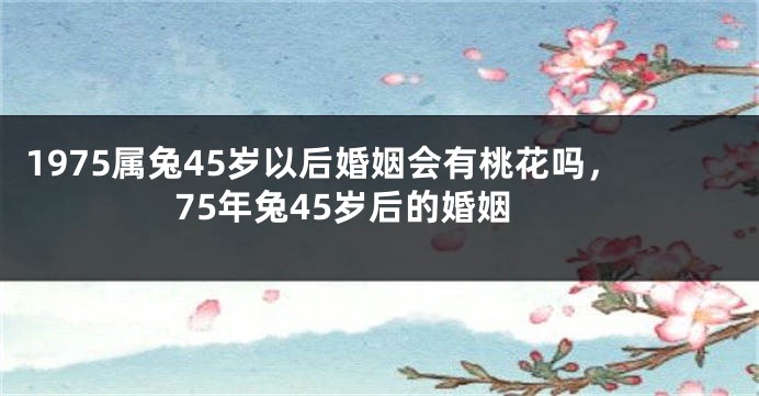 1975属兔45岁以后婚姻会有桃花吗，75年兔45岁后的婚姻