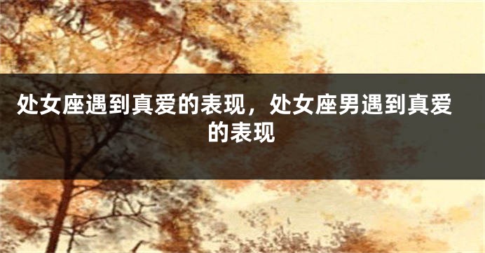 处女座遇到真爱的表现,处女座男遇到真爱的表现