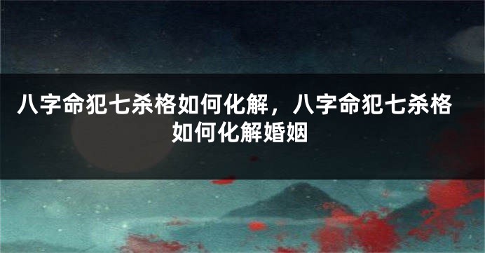 八字命犯七杀格如何化解，八字命犯七杀格如何化解婚姻