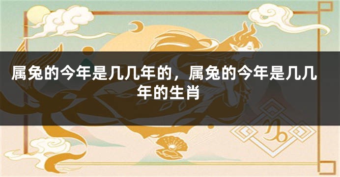 属兔的今年是几几年的，属兔的今年是几几年的生肖