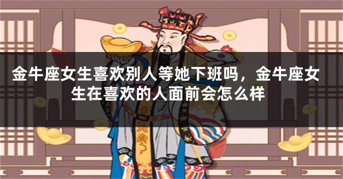 金牛座女生喜欢别人等她下班吗，金牛座女生在喜欢的人面前会怎么样