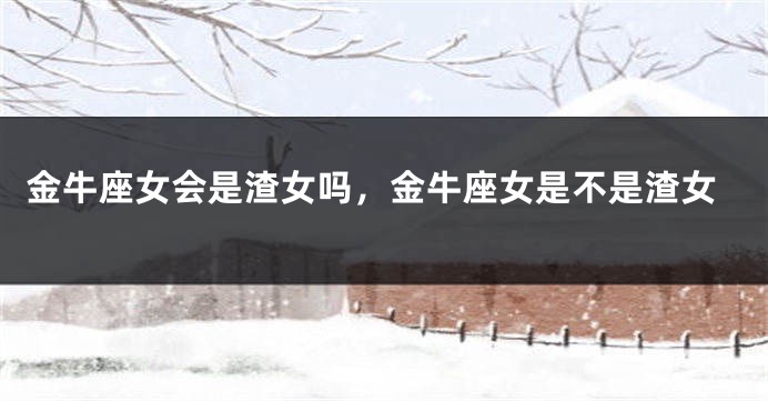 金牛座女会是渣女吗，金牛座女是不是渣女