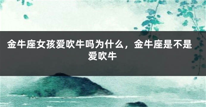 金牛座女孩爱吹牛吗为什么，金牛座是不是爱吹牛