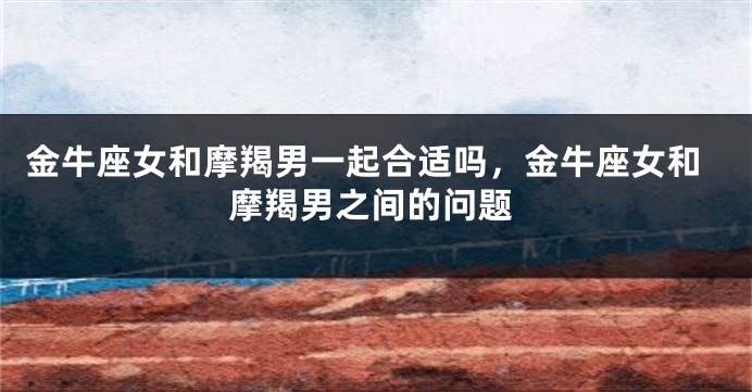 金牛座女和摩羯男一起合适吗，金牛座女和摩羯男之间的问题