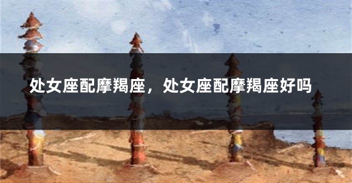 处女座配摩羯座，处女座配摩羯座好吗