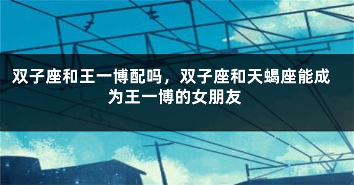 双子座和王一博配吗，双子座和天蝎座能成为王一博的女朋友