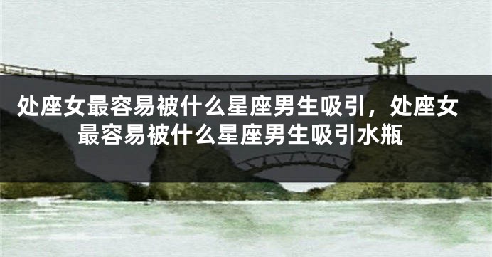 处座女最容易被什么星座男生吸引，处座女最容易被什么星座男生吸引水瓶