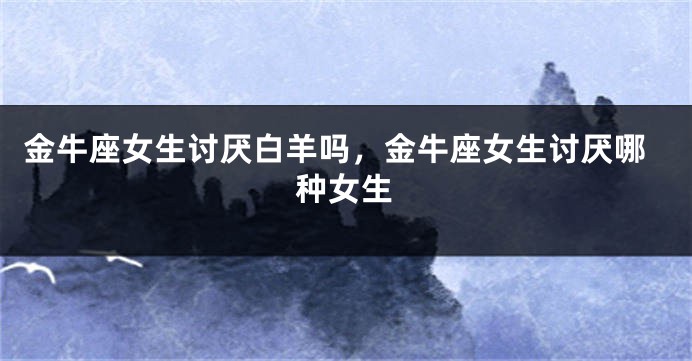 金牛座女生讨厌白羊吗，金牛座女生讨厌哪种女生