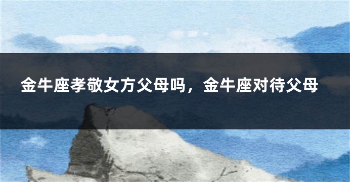 金牛座孝敬女方父母吗，金牛座对待父母