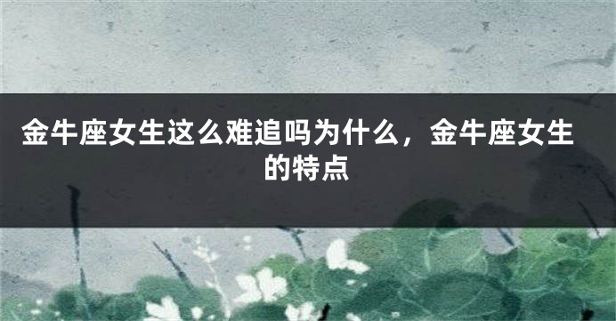 金牛座女生这么难追吗为什么，金牛座女生的特点