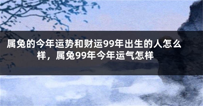 属兔的今年运势和财运99年出生的人怎么样，属兔99年今年运气怎样