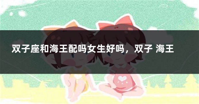 双子座和海王配吗女生好吗，双子 海王