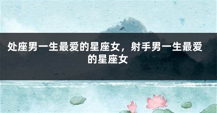 处座男一生最爱的星座女，射手男一生最爱的星座女