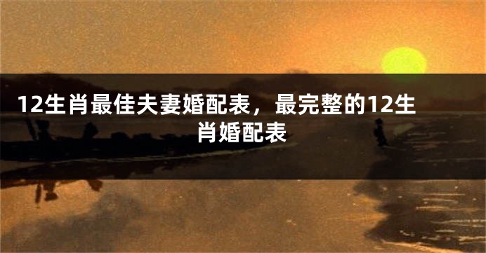 12生肖最佳夫妻婚配表，最完整的12生肖婚配表