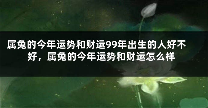 属兔的今年运势和财运99年出生的人好不好，属兔的今年运势和财运怎么样