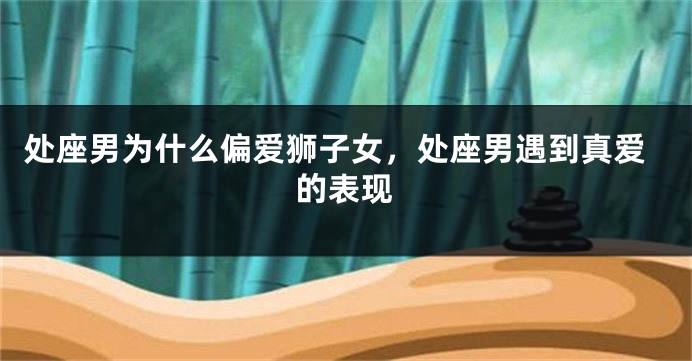 处座男为什么偏爱狮子女，处座男遇到真爱的表现