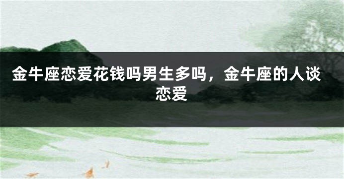 金牛座恋爱花钱吗男生多吗，金牛座的人谈恋爱