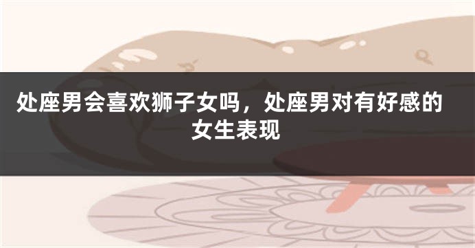 处座男会喜欢狮子女吗，处座男对有好感的女生表现