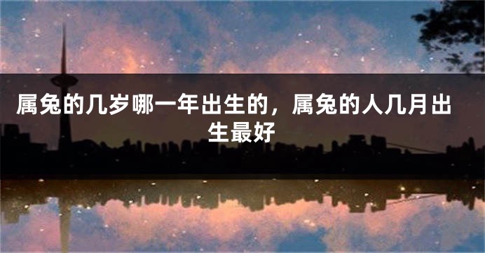 属兔的几岁哪一年出生的，属兔的人几月出生最好