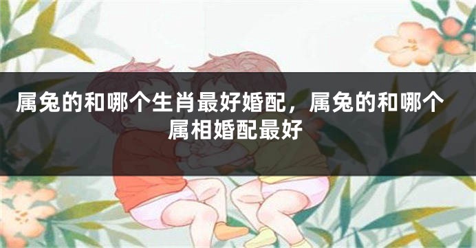属兔的和哪个生肖最好婚配，属兔的和哪个属相婚配最好