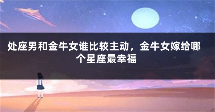 处座男和金牛女谁比较主动，金牛女嫁给哪个星座最幸福
