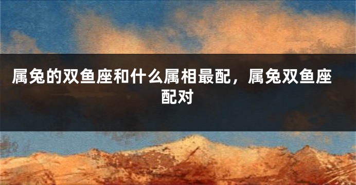 属兔的双鱼座和什么属相最配，属兔双鱼座配对