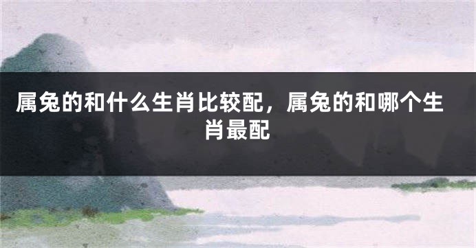属兔的和什么生肖比较配，属兔的和哪个生肖最配