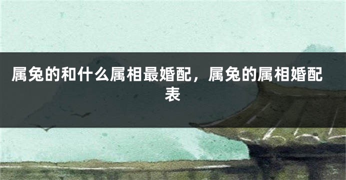 属兔的和什么属相最婚配，属兔的属相婚配表