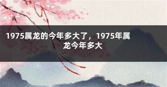 1975属龙的今年多大了，1975年属龙今年多大