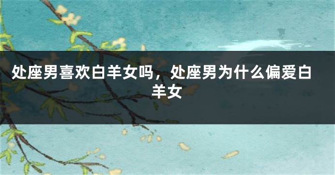 处座男喜欢白羊女吗，处座男为什么偏爱白羊女