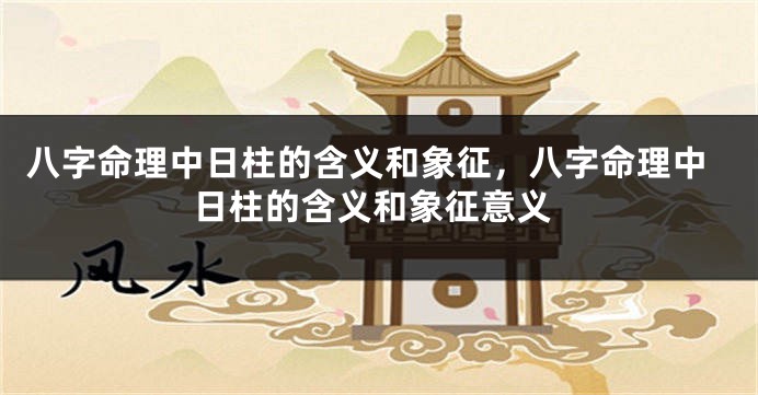 八字命理中日柱的含义和象征，八字命理中日柱的含义和象征意义