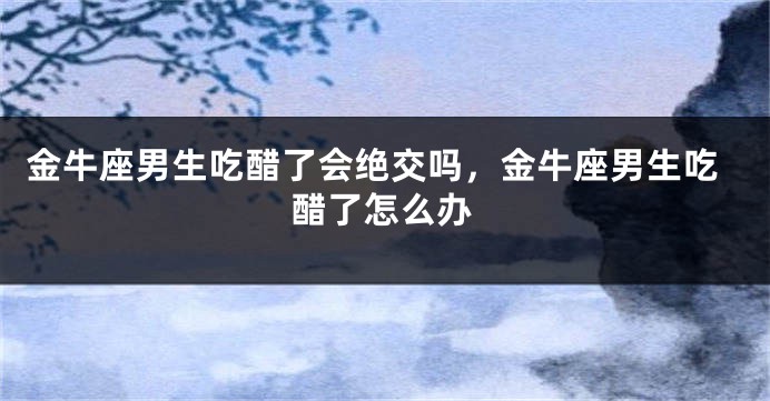 金牛座男生吃醋了会绝交吗，金牛座男生吃醋了怎么办