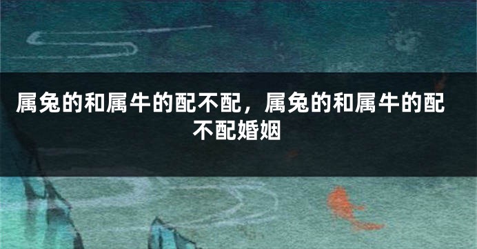 属兔的和属牛的配不配，属兔的和属牛的配不配婚姻