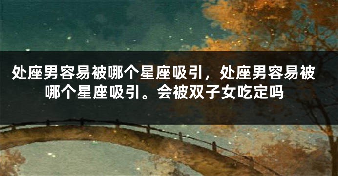 处座男容易被哪个星座吸引，处座男容易被哪个星座吸引。会被双子女吃定吗