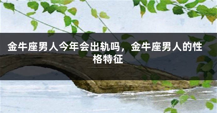 金牛座男人今年会出轨吗，金牛座男人的性格特征