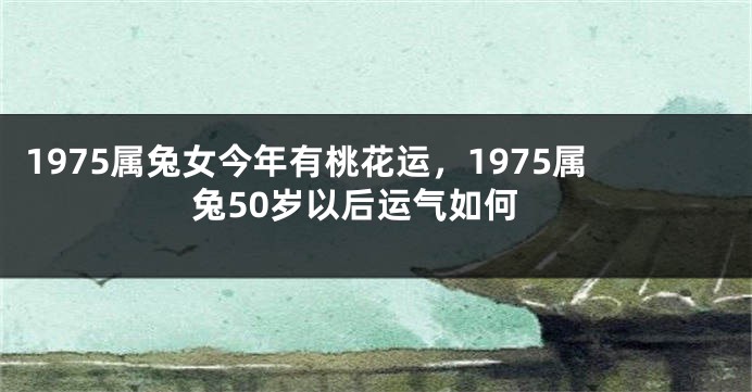 1975属兔女今年有桃花运，1975属兔50岁以后运气如何