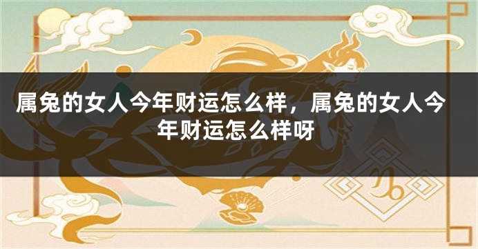 属兔的女人今年财运怎么样，属兔的女人今年财运怎么样呀