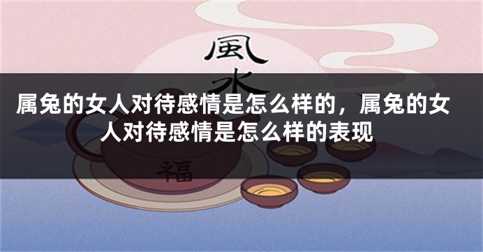 属兔的女人对待感情是怎么样的，属兔的女人对待感情是怎么样的表现