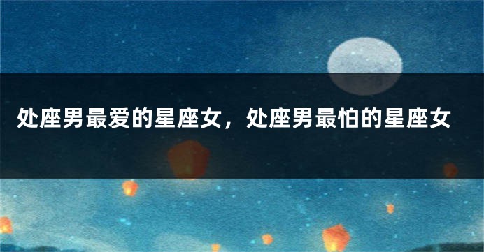 处座男最爱的星座女，处座男最怕的星座女