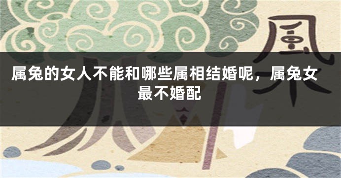 属兔的女人不能和哪些属相结婚呢，属兔女最不婚配