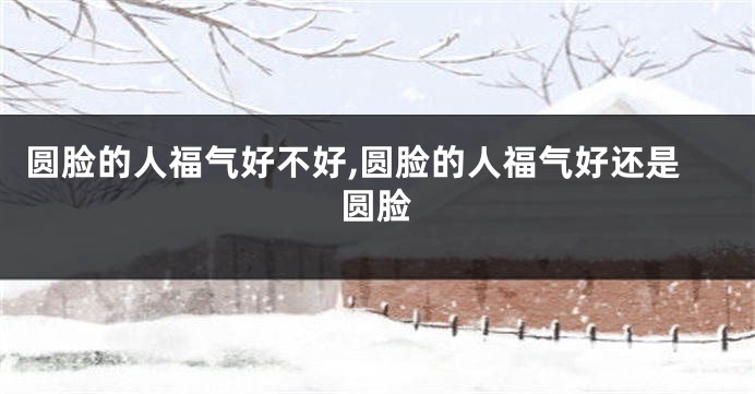 圆脸的人福气好不好,圆脸的人福气好还是圆脸