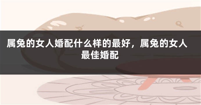 属兔的女人婚配什么样的最好，属兔的女人最佳婚配