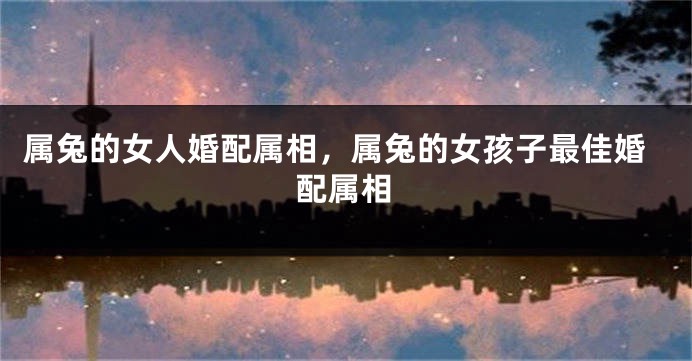 属兔的女人婚配属相，属兔的女孩子最佳婚配属相
