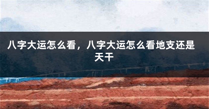 八字大运怎么看，八字大运怎么看地支还是天干