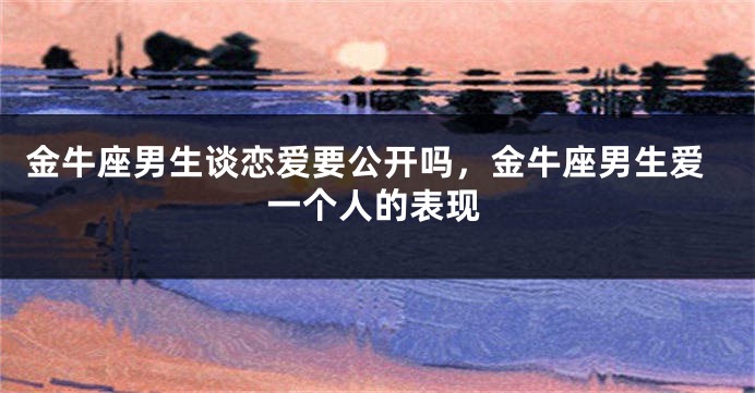 金牛座男生谈恋爱要公开吗，金牛座男生爱一个人的表现