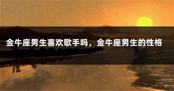 金牛座男生喜欢歌手吗，金牛座男生的性格