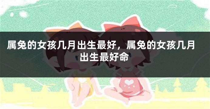 属兔的女孩几月出生最好，属兔的女孩几月出生最好命