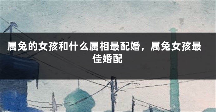 属兔的女孩和什么属相最配婚，属兔女孩最佳婚配