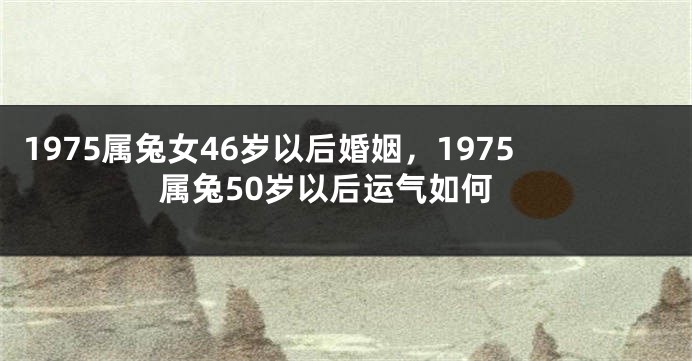1975属兔女46岁以后婚姻，1975属兔50岁以后运气如何